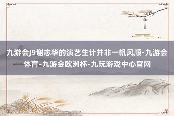 九游会J9谢志华的演艺生计并非一帆风顺-九游会体育-九游会欧洲杯-九玩游戏中心官网