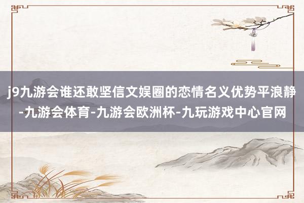 j9九游会谁还敢坚信文娱圈的恋情名义优势平浪静-九游会体育-九游会欧洲杯-九玩游戏中心官网