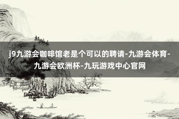 j9九游会咖啡馆老是个可以的聘请-九游会体育-九游会欧洲杯-九玩游戏中心官网