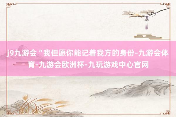 j9九游会“我但愿你能记着我方的身份-九游会体育-九游会欧洲杯-九玩游戏中心官网