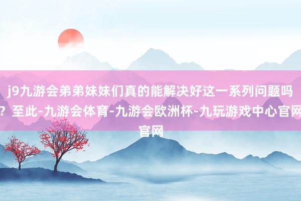 j9九游会弟弟妹妹们真的能解决好这一系列问题吗？至此-九游会体育-九游会欧洲杯-九玩游戏中心官网