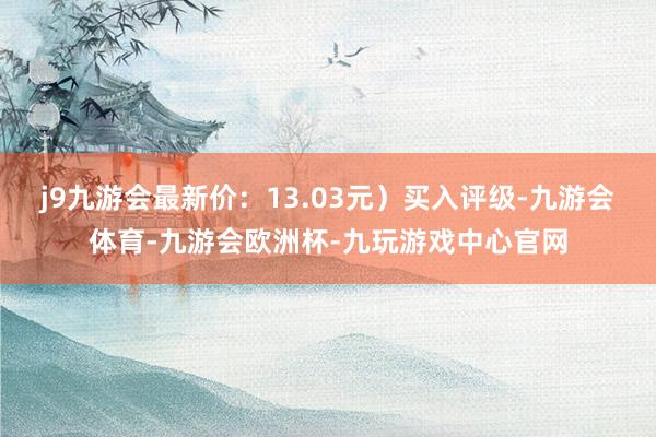 j9九游会最新价：13.03元）买入评级-九游会体育-九游会欧洲杯-九玩游戏中心官网