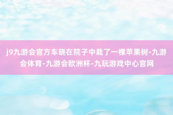 j9九游会官方车晓在院子中栽了一棵苹果树-九游会体育-九游会欧洲杯-九玩游戏中心官网