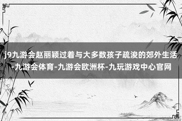 j9九游会赵丽颖过着与大多数孩子疏浚的郊外生活-九游会体育-九游会欧洲杯-九玩游戏中心官网