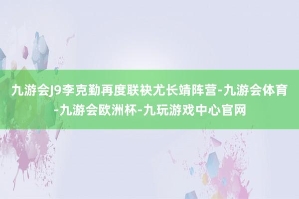 九游会J9李克勤再度联袂尤长靖阵营-九游会体育-九游会欧洲杯-九玩游戏中心官网