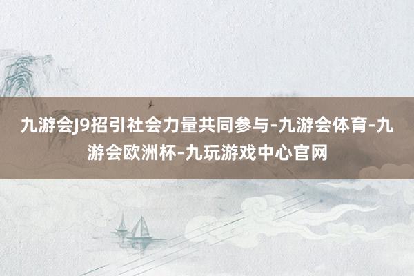 九游会J9招引社会力量共同参与-九游会体育-九游会欧洲杯-九玩游戏中心官网