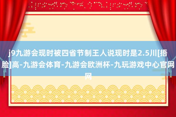 j9九游会现时被四省节制王人说现时是2.5川[捂脸]高-九游会体育-九游会欧洲杯-九玩游戏中心官网