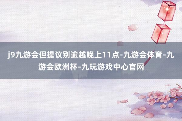 j9九游会但提议别逾越晚上11点-九游会体育-九游会欧洲杯-九玩游戏中心官网