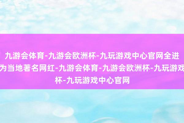 九游会体育-九游会欧洲杯-九玩游戏中心官网全进华还是成为当地著名网红-九游会体育-九游会欧洲杯-九玩游戏中心官网