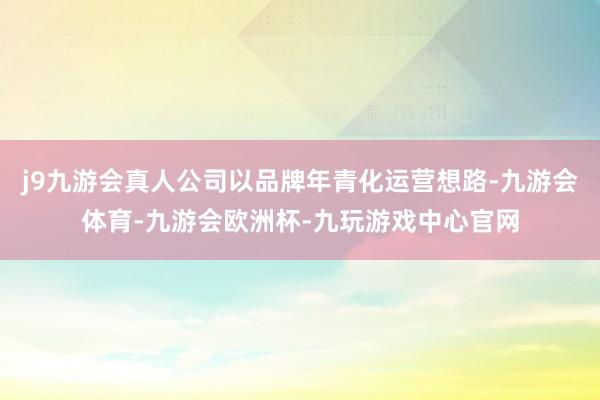 j9九游会真人公司以品牌年青化运营想路-九游会体育-九游会欧洲杯-九玩游戏中心官网