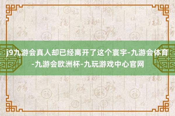 j9九游会真人却已经离开了这个寰宇-九游会体育-九游会欧洲杯-九玩游戏中心官网
