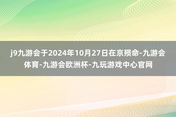j9九游会于2024年10月27日在京殒命-九游会体育-九游会欧洲杯-九玩游戏中心官网