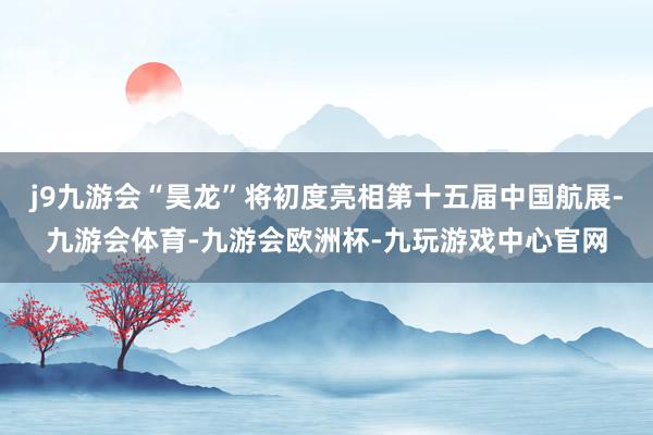 j9九游会“昊龙”将初度亮相第十五届中国航展-九游会体育-九游会欧洲杯-九玩游戏中心官网