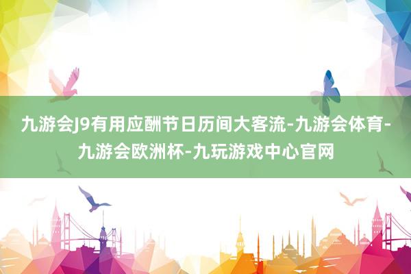 九游会J9有用应酬节日历间大客流-九游会体育-九游会欧洲杯-九玩游戏中心官网