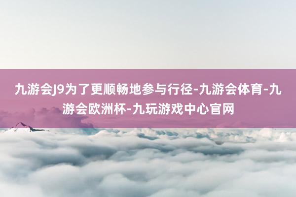 九游会J9为了更顺畅地参与行径-九游会体育-九游会欧洲杯-九玩游戏中心官网