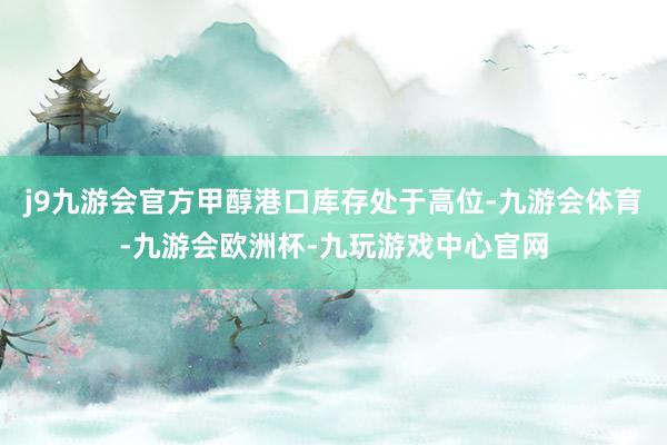 j9九游会官方甲醇港口库存处于高位-九游会体育-九游会欧洲杯-九玩游戏中心官网