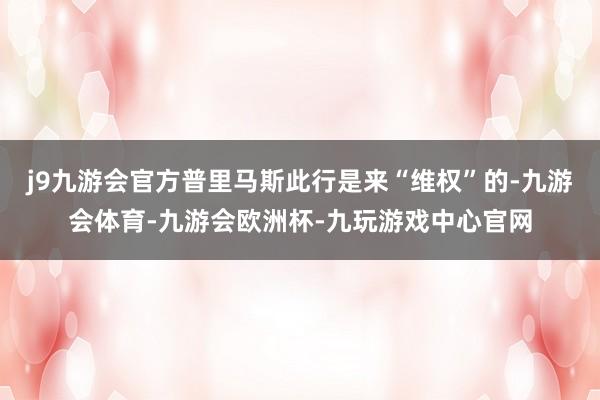 j9九游会官方普里马斯此行是来“维权”的-九游会体育-九游会欧洲杯-九玩游戏中心官网