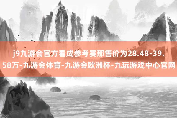 j9九游会官方看成参考赛那售价为28.48-39.58万-九游会体育-九游会欧洲杯-九玩游戏中心官网