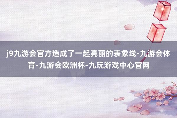 j9九游会官方造成了一起亮丽的表象线-九游会体育-九游会欧洲杯-九玩游戏中心官网