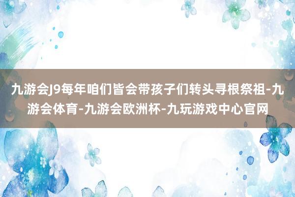 九游会J9每年咱们皆会带孩子们转头寻根祭祖-九游会体育-九游会欧洲杯-九玩游戏中心官网