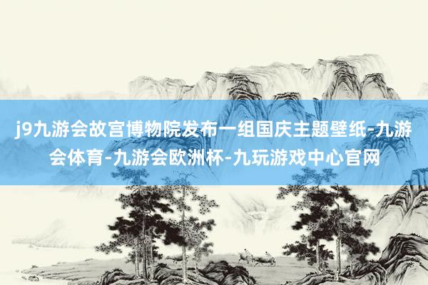 j9九游会故宫博物院发布一组国庆主题壁纸-九游会体育-九游会欧洲杯-九玩游戏中心官网