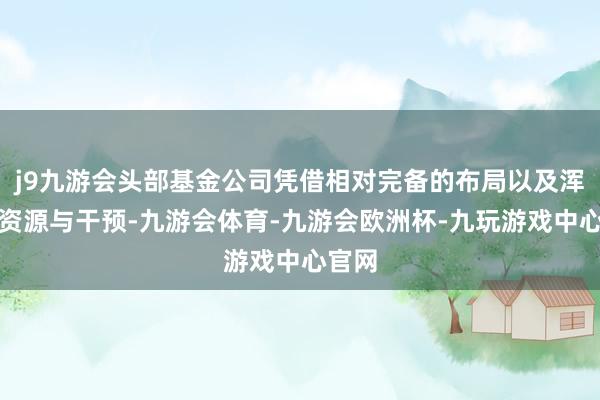 j9九游会头部基金公司凭借相对完备的布局以及浑厚的资源与干预-九游会体育-九游会欧洲杯-九玩游戏中心官网