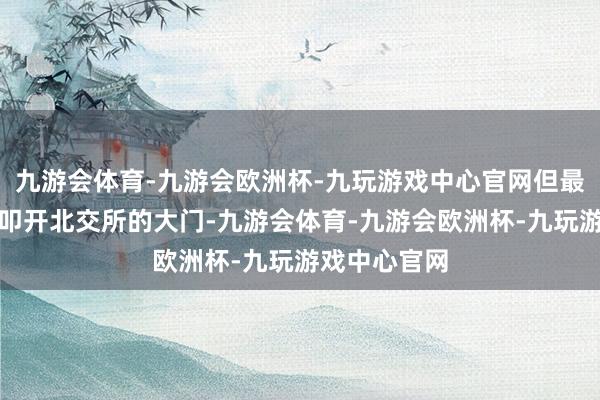 九游会体育-九游会欧洲杯-九玩游戏中心官网但最终依旧没能叩开北交所的大门-九游会体育-九游会欧洲杯-九玩游戏中心官网