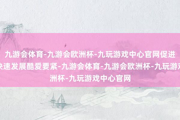 九游会体育-九游会欧洲杯-九玩游戏中心官网促进主商业务快速发展酷爱要紧-九游会体育-九游会欧洲杯-九玩游戏中心官网