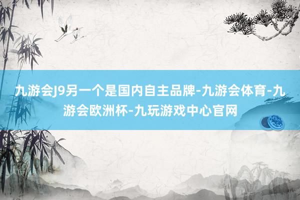 九游会J9另一个是国内自主品牌-九游会体育-九游会欧洲杯-九玩游戏中心官网