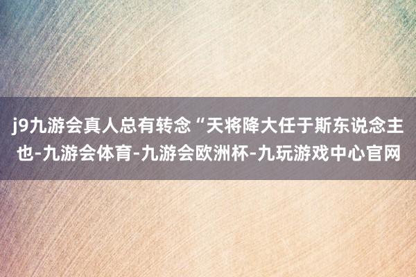 j9九游会真人总有转念“天将降大任于斯东说念主也-九游会体育-九游会欧洲杯-九玩游戏中心官网