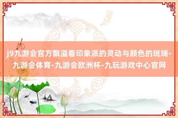 j9九游会官方飘溢着印象派的灵动与颜色的斑斓-九游会体育-九游会欧洲杯-九玩游戏中心官网