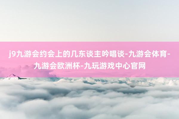 j9九游会约会上的几东谈主吟唱谈-九游会体育-九游会欧洲杯-九玩游戏中心官网