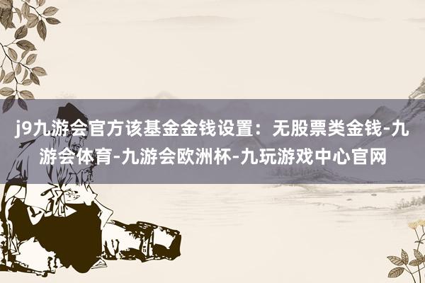 j9九游会官方该基金金钱设置：无股票类金钱-九游会体育-九游会欧洲杯-九玩游戏中心官网