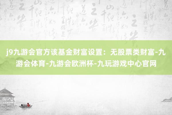j9九游会官方该基金财富设置：无股票类财富-九游会体育-九游会欧洲杯-九玩游戏中心官网