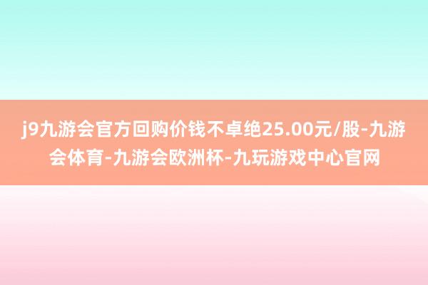 j9九游会官方回购价钱不卓绝25.00元/股-九游会体育-九游会欧洲杯-九玩游戏中心官网