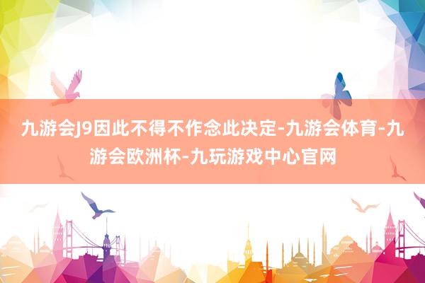 九游会J9因此不得不作念此决定-九游会体育-九游会欧洲杯-九玩游戏中心官网