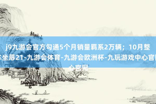 j9九游会官方勾通5个月销量羁系2万辆；10月整车坐蓐21-九游会体育-九游会欧洲杯-九玩游戏中心官网