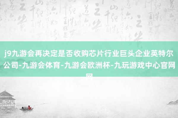 j9九游会再决定是否收购芯片行业巨头企业英特尔公司-九游会体育-九游会欧洲杯-九玩游戏中心官网