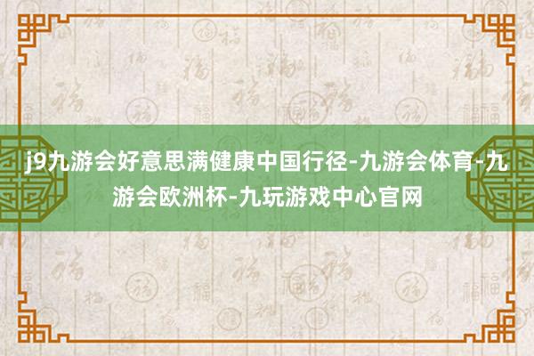 j9九游会好意思满健康中国行径-九游会体育-九游会欧洲杯-九玩游戏中心官网
