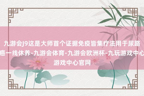 九游会J9这是大师首个证据免疫皆集疗法用于尿路上皮癌一线休养-九游会体育-九游会欧洲杯-九玩游戏中心官网