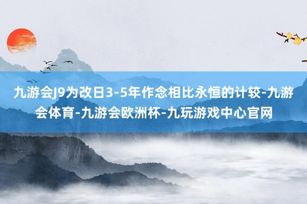 九游会J9为改日3-5年作念相比永恒的计较-九游会体育-九游会欧洲杯-九玩游戏中心官网