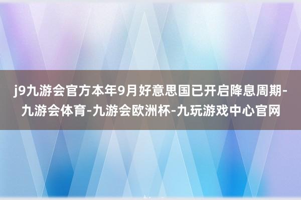 j9九游会官方本年9月好意思国已开启降息周期-九游会体育-九游会欧洲杯-九玩游戏中心官网