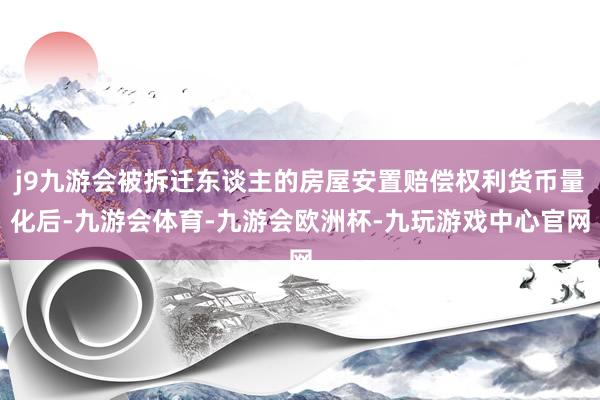 j9九游会被拆迁东谈主的房屋安置赔偿权利货币量化后-九游会体育-九游会欧洲杯-九玩游戏中心官网