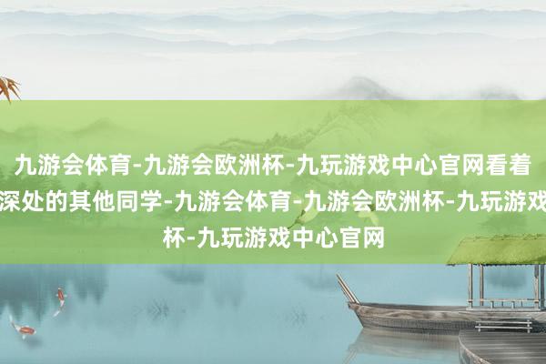 九游会体育-九游会欧洲杯-九玩游戏中心官网看着走出峻岭深处的其他同学-九游会体育-九游会欧洲杯-九玩游戏中心官网