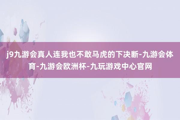 j9九游会真人连我也不敢马虎的下决断-九游会体育-九游会欧洲杯-九玩游戏中心官网