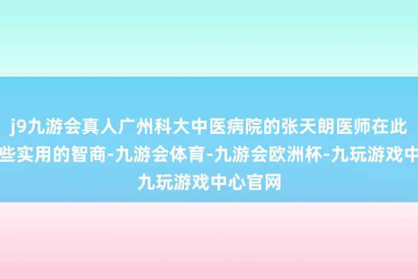 j9九游会真人广州科大中医病院的张天朗医师在此共享一些实用的智商-九游会体育-九游会欧洲杯-九玩游戏中心官网