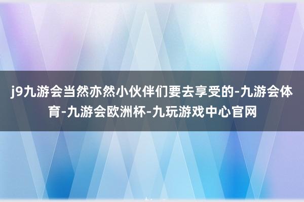 j9九游会当然亦然小伙伴们要去享受的-九游会体育-九游会欧洲杯-九玩游戏中心官网