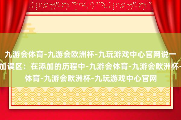 九游会体育-九游会欧洲杯-九玩游戏中心官网说一个容易被忽视的添加误区：在添加的历程中-九游会体育-九游会欧洲杯-九玩游戏中心官网