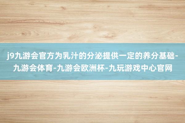 j9九游会官方为乳汁的分泌提供一定的养分基础-九游会体育-九游会欧洲杯-九玩游戏中心官网