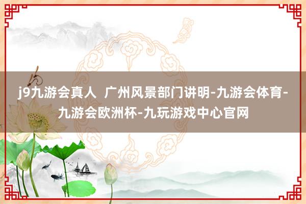 j9九游会真人  广州风景部门讲明-九游会体育-九游会欧洲杯-九玩游戏中心官网